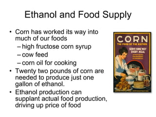 Ethanol and Food Supply Corn has worked its way into much of our foods high fructose corn syrup cow feed corn oil for cooking Twenty two pounds of corn are needed to produce just one gallon of ethanol.  Ethanol production can supplant actual food production, driving up price of food 