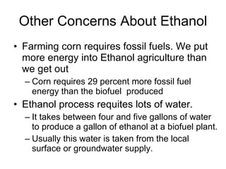 Other Concerns About Ethanol Farming corn requires fossil fuels. We put more energy into Ethanol agriculture than we get out  Corn requires 29 percent more fossil fuel energy than the biofuel  produced Ethanol process requites lots of water.  It takes between four and five gallons of water to produce a gallon of ethanol at a biofuel plant.  Usually this water is taken from the local surface or groundwater supply. 