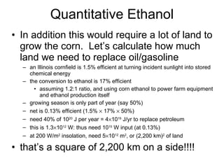 Quantitative Ethanol In addition this would require a lot of land to grow the corn.  Let’s calculate how much land we need to replace oil/gasoline an Illinois cornfield is 1.5% efficient at turning incident sunlight into stored chemical energy the conversion to ethanol is 17% efficient assuming 1.2:1 ratio, and using corn ethanol to power farm equipment and ethanol production itself growing season is only part of year (say 50%) net is 0.13% efficient (1.5%    17%    50%) need 40% of 10 20  J per year = 4  10 19  J/yr to replace petroleum this is 1.3  10 12  W: thus need 10 15  W input (at 0.13%) at 200 W/m 2  insolation, need 5  10 12  m 2 , or (2,200 km) 2  of land that’s a square of 2,200 km on a side!!!! 