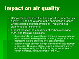 Impact on air quality
 Using ethanol-blended fuel has a positive impact on air
quality. By adding oxygen to the combustion process
which reduces exhaust emissions—resulting in a
cleaner fuel for cleaner air.
 Ethanol reduces the emissions of carbon monoxide,
VOX, and toxic air emissions:
 Since ethanol is an alcohol based product, it does not produce
hydrocarbons when being burned or during evaporation thus
decreasing the rate of ground level ozone formation.
 Ethanol reduces pollution through the volumetric displacement
of gasoline. The use of ethanol results in reductions in every
pollutant regulated by the EPA, including ozone, air toxins,
carbon monoxide, particulate matter, and NOX.

 