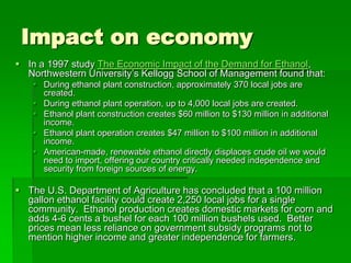 Impact on economy
 In a 1997 study The Economic Impact of the Demand for Ethanol,
Northwestern University’s Kellogg School of Management found that:
 During ethanol plant construction, approximately 370 local jobs are
created.
 During ethanol plant operation, up to 4,000 local jobs are created.
 Ethanol plant construction creates $60 million to $130 million in additional
income.
 Ethanol plant operation creates $47 million to $100 million in additional
income.
 American-made, renewable ethanol directly displaces crude oil we would
need to import, offering our country critically needed independence and
security from foreign sources of energy.

 The U.S. Department of Agriculture has concluded that a 100 million
gallon ethanol facility could create 2,250 local jobs for a single
community. Ethanol production creates domestic markets for corn and
adds 4-6 cents a bushel for each 100 million bushels used. Better
prices mean less reliance on government subsidy programs not to
mention higher income and greater independence for farmers.

 