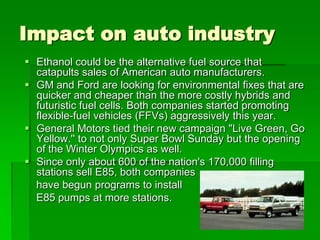 Impact on auto industry
 Ethanol could be the alternative fuel source that
catapults sales of American auto manufacturers.
 GM and Ford are looking for environmental fixes that are
quicker and cheaper than the more costly hybrids and
futuristic fuel cells. Both companies started promoting
flexible-fuel vehicles (FFVs) aggressively this year.
 General Motors tied their new campaign "Live Green, Go
Yellow.'' to not only Super Bowl Sunday but the opening
of the Winter Olympics as well.
 Since only about 600 of the nation's 170,000 filling
stations sell E85, both companies
have begun programs to install
E85 pumps at more stations.

 