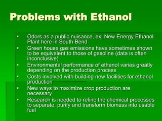 Problems with Ethanol







Odors as a public nuisance, ex: New Energy Ethanol
Plant here in South Bend
Green house gas emissions have sometimes shown
to be equivalent to those of gasoline (data is often
inconclusive)
Environmental performance of ethanol varies greatly
depending on the production process
Costs involved with building new facilities for ethanol
production
New ways to maximize crop production are
necessary
Research is needed to refine the chemical processes
to separate, purify and transform biomass into usable
fuel

 