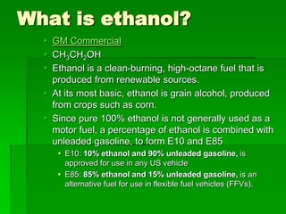 What is ethanol?
 GM Commercial
 CH3CH2OH
 Ethanol is a clean-burning, high-octane fuel that is
produced from renewable sources.
 At its most basic, ethanol is grain alcohol, produced
from crops such as corn.
 Since pure 100% ethanol is not generally used as a
motor fuel, a percentage of ethanol is combined with
unleaded gasoline, to form E10 and E85
 E10: 10% ethanol and 90% unleaded gasoline, is
approved for use in any US vehicle
 E85: 85% ethanol and 15% unleaded gasoline, is an
alternative fuel for use in flexible fuel vehicles (FFVs).

 