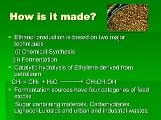 How is it made?
 Ethanol production is based on two major
techniques
(i) Chemical Synthesis
(ii) Fermentation
 Catalytic hydrolysis of Ethylene derived from
petroleum
CH2 = CH2 + H2O
CH3CH2OH
 Fermentation sources have four categories of feed
stocks :
Sugar containing materials, Carbohydrates,
Lignocel-Lulosics and urban and industrial wastes.

 