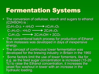 Fermentation Systems
 The conversion of cellulose, starch and sugars to ethanol
(C2H5OH) is :
(C6H10O5)n + nH2O
nC6H12O6
C12H22O11 +H2O
2C6H12O6
C6H12O6
2C2H5OH + 2CO2
 The conventional batch process for production of Ethanol
from molasses was developed in days of inexpensive
energy.
 The concept of continuous tower fermentation was
developed for the brewing industry in Britain in the 1960
 Some factors limit the use of tower fomenters, like for
e.g. as the feed sugar concentration is increased (15-20
%) to raise the Ethanol concentration, it increases the
yeast floc washout in tower with an increase in the
hydraulic loading.

 