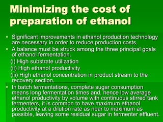 Minimizing the cost of
preparation of ethanol
 Significant improvements in ethanol production technology
are necessary in order to reduce production costs.
 A balance must be struck among the three principal goals
of ethanol fermentation.
(i) High substrate utilization
(ii) High ethanol productivity
(iii) High ethanol concentration in product stream to the
recovery section.
 In batch fermentations, complete sugar consumption
means long fermentation times and, hence low average
ethanol productivity by volume with continuous stirred tank
fermenters, it is common to have maximum ethanol
productivity at a dilution rate as near to maximum as
possible, leaving some residual sugar in fermenter effluent.

 