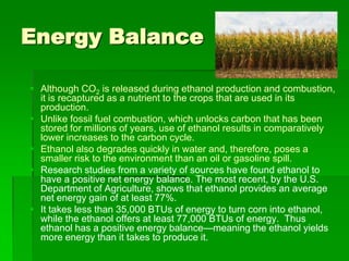 Energy Balance
 Although CO2 is released during ethanol production and combustion,
it is recaptured as a nutrient to the crops that are used in its
production.
 Unlike fossil fuel combustion, which unlocks carbon that has been
stored for millions of years, use of ethanol results in comparatively
lower increases to the carbon cycle.
 Ethanol also degrades quickly in water and, therefore, poses a
smaller risk to the environment than an oil or gasoline spill.
 Research studies from a variety of sources have found ethanol to
have a positive net energy balance. The most recent, by the U.S.
Department of Agriculture, shows that ethanol provides an average
net energy gain of at least 77%.
 It takes less than 35,000 BTUs of energy to turn corn into ethanol,
while the ethanol offers at least 77,000 BTUs of energy. Thus
ethanol has a positive energy balance—meaning the ethanol yields
more energy than it takes to produce it.

 