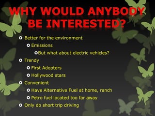  Better for the environment
 Emissions
But what about electric vehicles?
 Trendy
 First Adopters
 Hollywood stars
 Convenient
 Have Alternative Fuel at home, ranch
 Petro fuel located too far away
 Only do short trip driving
 