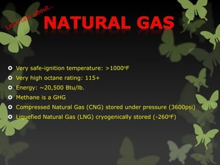  Very safe-ignition temperature: >1000oF
 Very high octane rating: 115+
 Energy: ~20,500 Btu/lb.
 Methane is a GHG
 Compressed Natural Gas (CNG) stored under pressure (3600psi)
 Liquefied Natural Gas (LNG) cryogenically stored (-260oF)
 