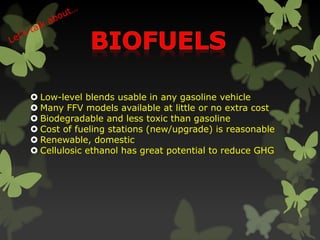  Low-level blends usable in any gasoline vehicle
 Many FFV models available at little or no extra cost
 Biodegradable and less toxic than gasoline
 Cost of fueling stations (new/upgrade) is reasonable
 Renewable, domestic
 Cellulosic ethanol has great potential to reduce GHG
 