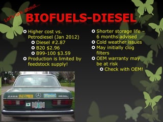  Higher cost vs.
Petrodiesel (Jan 2012)
 Diesel #2.87
 B20 $2.96
 B99-100 $3.59
 Production is limited by
feedstock supply!
 Shorter storage life –
6 months advised
 Cold weather issues
 May initially clog
filters
 OEM warranty may
be at risk
 Check with OEM!
 