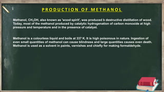 P R O D U C T I O N O F M E T H A N O L
Methanol, CH3OH, also known as 'wood spirit', was produced b destructive distillation of wood.
Today, most of the methanol produced by catalytic hydrogenation of carbon monoxide at high
pressure and temperature and in the presence of catalyst.
Methanol is a colourless liquid and boils at 337 K. It is high poisonous in nature. Ingestion of
even small quantities of methanol can cause blindness and large quantities causes even death.
Methanol is used as a solvent in paints, varnishes and chiefly for making formaldehyde.
 