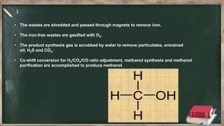 • The wastes are shredded and passed through magnets to remove iron.
• The iron-free wastes are gasified with O2.
• The product synthesis gas is scrubbed by water to remove particulates, entrained
oil, H2S and CO2.
• Co-shift conversion for H2/CO2/CO ratio adjustment, methanol synthesis and methanol
purification are accomplished to produce methanol.
 