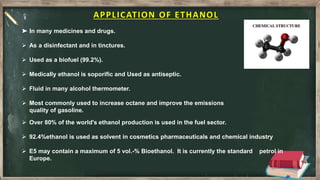 APPLICATION OF ETHANOL
 Over 80% of the world's ethanol production is used in the fuel sector.
 92.4%ethanol is used as solvent in cosmetics pharmaceuticals and chemical industry
 E5 may contain a maximum of 5 vol.-% Bioethanol. It is currently the standard petrol in
Europe.
➤ In many medicines and drugs.
 As a disinfectant and in tinctures.
 Used as a biofuel (99.2%).
 Medically ethanol is soporific and Used as antiseptic.
 Fluid in many alcohol thermometer.
 Most commonly used to increase octane and improve the emissions
quality of gasoline.
 
