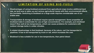 L I M I TAT I O N O F U S I N G B I O - F U E L S
 Disadvantages of using biodiesel produced from agricultural crops involve additional land
use, as land area is taken up and various agricultural inputs with their environmental effects
are inevitable. Switching to biodiesel on a large scale requires considerable use of our
arable area.
 Transportation & storage of biodiesel require special management. Some properties of
biodiesel make it undesirable for use at high concentrations. For example, pure biodiesel
doesn't flow well at low temperatures, which can cause problems for customers with
outdoor storage tanks in colder climates.
 A related disadvantage is that biodiesel, because of its nature, can't be transported in
pipelines. It has to be transported by truck or rail, which increases the cost.
 Biodiesel is less suitable for use in low temperatures, than petrol diesel.
 