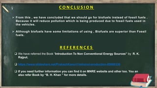 C O N C L U S I O N
 From this , we have concluded that we should go for biofuels instead of fossil fuels .
Because it will reduce pollution which is being produced due to fossil fuels used in
the vehicles.
 Although biofuels have some limitations of using , Biofuels are superior than Fossil
fuels.
R E F E R E N C E S
 We have referred the Book “Introduction To Non Conventional Energy Sources” by R. K.
Rajput.
 https://www.slideshare.net/PrakashKanuri1/ethanol-production-89088336
 If you need further information you can find it on MNRE website and other too. You an
also refer Book by “B. H. Khan ” for more details.
 