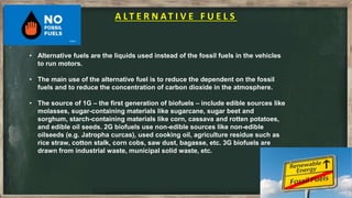 A LT E R N AT I V E F U E L S
• Alternative fuels are the liquids used instead of the fossil fuels in the vehicles
to run motors.
• The main use of the alternative fuel is to reduce the dependent on the fossil
fuels and to reduce the concentration of carbon dioxide in the atmosphere.
• The source of 1G – the first generation of biofuels – include edible sources like
molasses, sugar-containing materials like sugarcane, sugar beet and
sorghum, starch-containing materials like corn, cassava and rotten potatoes,
and edible oil seeds. 2G biofuels use non-edible sources like non-edible
oilseeds (e.g. Jatropha curcas), used cooking oil, agriculture residue such as
rice straw, cotton stalk, corn cobs, saw dust, bagasse, etc. 3G biofuels are
drawn from industrial waste, municipal solid waste, etc.
 