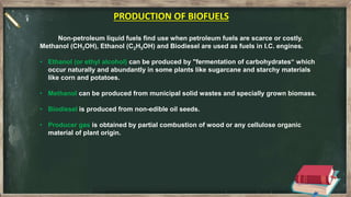 Non-petroleum liquid fuels find use when petroleum fuels are scarce or costly.
Methanol (CH3OH), Ethanol (C2H5OH) and Biodiesel are used as fuels in I.C. engines.
• Ethanol (or ethyl alcohol) can be produced by "fermentation of carbohydrates“ which
occur naturally and abundantly in some plants like sugarcane and starchy materials
like corn and potatoes.
• Methanol can be produced from municipal solid wastes and specially grown biomass.
• Biodiesel is produced from non-edible oil seeds.
• Producer gas is obtained by partial combustion of wood or any cellulose organic
material of plant origin.
PRODUCTION OF BIOFUELS
 