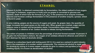 E T H A N O L
Ethanol (C2H5OH) is obtained commercially by fermentation, the oldest method is from sugars.
The sugar in molasses, sugarcane or fruits such as grapes is converted to glucose and
fructose, (both of which have the formula C6H12,O6), in the presence of an enzyme invertase.
Glucose and fructose undergo fermentation in the presence of another enzyme, zymase, which
is found in yeast.
In wine making, grapes are the source of sugars and yeast. As grapes ripen, the quantity of
sugar increases and yeast grows on the outer skin. When grapes are crushed, sugar and the
enzyme come in contact and fermentation starts. Fermentation takes place anaerobic
conditions i.e. in absence of air. Carbon dioxide is release during fermentation.
The action of zymase is inhibited once the percentage of alcohol formed exceeds 14 percent. If
air gets into fermentation mixture, the oxygen of air oxidizes ethanol to ethanoic acid which in
turn destroys the taste of alcoholic drinks.
Ethanol is a colourless liquid with boiling point 351 K. It is used as a solvent in paint industry
and in the preparation of a number carbon compounds. The commercial alcohol is made unfit
for drinking by mixing in it some copper sulphate (to give it a colour) and pyridine (a foul
smelling liquid). It is known as denaturation of alcohol.
 