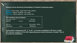 Ethanol can be derived by fermentation of material containing sugar:-
Sugars: Cane sugar, sugar beet, fruits, grapes.
Starches: Grains, potatoes, root crops.
Cellulose: Wood, grasses, crop residue etc.
The reactions are as follows:-
C6H10O6+ H₂O CH1206
(starch) Enzyme (Glucose)
CH1206 2C₂H5OH + 2CO₂
(Glucose) Yeast (Ethanol)
Fermentation temperature 20°C to 30°C process completed in 50 hours, yields
90% Alcohol content is 10 to 20% depending upon alcohol tolerance of yeast. This is
increased by distillation.
 