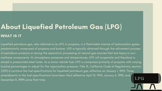 About Liquefied Petroleum Gas (LPG)
WHAT IS IT
Liquefied petroleum gas, also referred to as LPG or propane, is a flammable mixture of hydrocarbon gases
predominantly composed of propane and butane. LPG is typically obtained through the refinement process
of petroleum products or during the separation processing of natural gas sources that are heavy in non-
methane components. At atmospheric pressures and temperatures, LPG will evaporate and therefore is
stored in pressurized steel tanks. As a motor vehicle fuel, LPG is composed primarily of propane with varying
butane percentages to adjust for the vaporization pressure. Title 13, California Code of Regulations, section
2292.6 contains the fuel specifications for liquefied petroleum gas, effective on January 1, 1993. Three
amendments to the fuel specifications have been filed (effective April 13, 1995, January 6, 1998, and
December 8, 1999) since that time.
 
