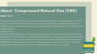 About Compressed Natural Gas (CNG)
WHAT IS IT
Compressed Natural Gas (CNG) is a gasoline and diesel fuel alternative consisting primarily of methane.
The gas is associated with other fossil fuels (coal or oil) and is created by methanogenic organisms in
landfills. The gas is extracted from the source and compressed to a high pressure where it can be stored in
a vehicle fuel tank.
Current Activities
The current CARB CNG specification has been undergoing review for a possible update. CARB staff has
temporarily put the review effort on hold while ASTM International is developing a fuel quality specification
for natural gas used as a motor vehicle fuel. The work item is currently going through the ballot process.
CARB staff has been participating in the work item development and will wait until the item completes
balloting before deciding whether the current CARB specification needs to be amended.
 