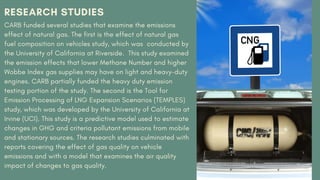 RESEARCH STUDIES
CARB funded several studies that examine the emissions
effect of natural gas. The first is the effect of natural gas
fuel composition on vehicles study, which was conducted by
the University of California at Riverside. This study examined
the emission effects that lower Methane Number and higher
Wobbe Index gas supplies may have on light and heavy-duty
engines. CARB partially funded the heavy duty emission
testing portion of the study. The second is the Tool for
Emission Processing of LNG Expansion Scenarios (TEMPLES)
study, which was developed by the University of California at
Irvine (UCI). This study is a predictive model used to estimate
changes in GHG and criteria pollutant emissions from mobile
and stationary sources. The research studies culminated with
reports covering the effect of gas quality on vehicle
emissions and with a model that examines the air quality
impact of changes to gas quality.
 