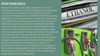 PERFORMANCE
Nakata et al. (2006) used a high compression ratio (13:1)
naturally aspirated port-fuel injected spark-ignition engine and
found that torque increased by 5% and 20% using E100
compared with the operation on 100 RON and 92 RON gasoline,
respectively. The full improvements in torque due to being able
to run MBT ignition timing were apparent for E50. Marriot et al.
(2008) show significant performance benefits for E85 (RON
measured as 107.7) compared with a 104 RON gasoline when
used in a naturally aspirated direct-injection gasoline engine.
Peak torque generated by the engine increased by 5% and peak
power by about 4% at the same enriched air–fuel ratio. An
increase in volumetric efficiency of about 3% was measured at
the peak torque operating point. Smaller but still significant
performance benefits were available from operation at
stoichiometric conditions when using E85 fuel. The majority of
the combustion-related benefit in performance using E85 was
determined to come from a reduction in the cumulative heat
energy rejected to the engine coolant.
 