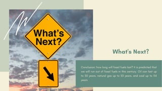 What's Next?
Conclusion: how long will fossil fuels last? It is predicted that
we will run out of fossil fuels in this century. Oil can last up
to 50 years, natural gas up to 53 years, and coal up to 114
years
 