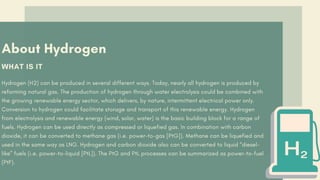 About Hydrogen
WHAT IS IT
Hydrogen (H2) can be produced in several different ways. Today, nearly all hydrogen is produced by
reforming natural gas. The production of hydrogen through water electrolysis could be combined with
the growing renewable energy sector, which delivers, by nature, intermittent electrical power only.
Conversion to hydrogen could facilitate storage and transport of this renewable energy. Hydrogen
from electrolysis and renewable energy (wind, solar, water) is the basic building block for a range of
fuels. Hydrogen can be used directly as compressed or liquefied gas. In combination with carbon
dioxide, it can be converted to methane gas (i.e. power-to-gas [PtG]). Methane can be liquefied and
used in the same way as LNG. Hydrogen and carbon dioxide also can be converted to liquid “diesel-
like” fuels (i.e. power-to-liquid [PtL]). The PtG and PtL processes can be summarized as power-to-fuel
(PtF).
 