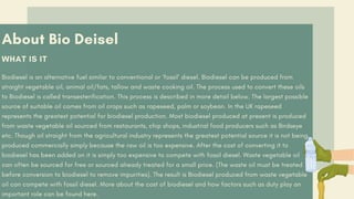 About Bio Deisel
WHAT IS IT
Biodiesel is an alternative fuel similar to conventional or ‘fossil’ diesel. Biodiesel can be produced from
straight vegetable oil, animal oil/fats, tallow and waste cooking oil. The process used to convert these oils
to Biodiesel is called transesterification. This process is described in more detail below. The largest possible
source of suitable oil comes from oil crops such as rapeseed, palm or soybean. In the UK rapeseed
represents the greatest potential for biodiesel production. Most biodiesel produced at present is produced
from waste vegetable oil sourced from restaurants, chip shops, industrial food producers such as Birdseye
etc. Though oil straight from the agricultural industry represents the greatest potential source it is not being
produced commercially simply because the raw oil is too expensive. After the cost of converting it to
biodiesel has been added on it is simply too expensive to compete with fossil diesel. Waste vegetable oil
can often be sourced for free or sourced already treated for a small price. (The waste oil must be treated
before conversion to biodiesel to remove impurities). The result is Biodiesel produced from waste vegetable
oil can compete with fossil diesel. More about the cost of biodiesel and how factors such as duty play an
important role can be found here.
 