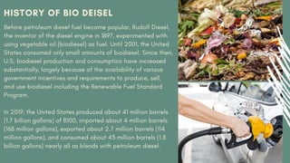 HISTORY OF BIO DEISEL
Before petroleum diesel fuel became popular, Rudolf Diesel,
the inventor of the diesel engine in 1897, experimented with
using vegetable oil (biodiesel) as fuel. Until 2001, the United
States consumed only small amounts of biodiesel. Since then,
U.S. biodiesel production and consumption have increased
substantially, largely because of the availability of various
government incentives and requirements to produce, sell,
and use biodiesel including the Renewable Fuel Standard
Program.
In 2019, the United States produced about 41 million barrels
(1.7 billion gallons) of B100, imported about 4 million barrels
(168 million gallons), exported about 2.7 million barrels (114
million gallons), and consumed about 43 million barrels (1.8
billion gallons) nearly all as blends with petroleum diesel.
 