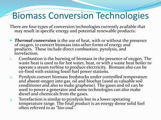 Biomass Conversion Technologies
There are four types of conversion technologies currently available that
may result in specific energy and potential renewable products:
 Thermal conversion is the use of heat, with or without the presence
of oxygen, to convert biomass into other forms of energy and
products. These include direct combustion, pyrolysis, and
torrefaction.
1. Combustion is the burning of biomass in the presence of oxygen. The
waste heat is used to for hot water, heat, or with a waste heat boiler to
operate a steam turbine to produce electricity. Biomass also can be
co-fired with existing fossil fuel power stations.
2. Pyrolysis convert biomass feedstocks under controlled temperature
and absent oxygen into gas, oil and biochar (used as valuable soil
conditioner and also to make graphene). The gases and oil can be
used to power a generator and some technologies can also make
diesel and chemicals from the gases.
3. Torrefaction is similar to pyrolysis but in a lower operating
temperature range. The final product is an energy dense solid fuel
often referred to as “bio-coal”.
 