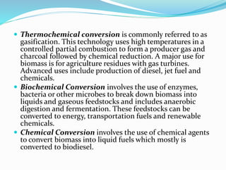  Thermochemical conversion is commonly referred to as
gasification. This technology uses high temperatures in a
controlled partial combustion to form a producer gas and
charcoal followed by chemical reduction. A major use for
biomass is for agriculture residues with gas turbines.
Advanced uses include production of diesel, jet fuel and
chemicals.
 Biochemical Conversion involves the use of enzymes,
bacteria or other microbes to break down biomass into
liquids and gaseous feedstocks and includes anaerobic
digestion and fermentation. These feedstocks can be
converted to energy, transportation fuels and renewable
chemicals.
 Chemical Conversion involves the use of chemical agents
to convert biomass into liquid fuels which mostly is
converted to biodiesel.
 