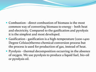  Combustion - direct combustion of biomass is the most
common way of converting biomass to energy - both heat
and electricity. Compared to the gasification and pyrolysis
it is the simplest and most developed.
 Gasification - gasification is a high-temperature (1200-1400
Degree Celsius)thermo chemical conversion process but
the process is used for production of gas, instead of heat.
 Pyrolysis - thermal decomposition occurring in the absence
of oxygen. We use pyrolysis to produce a liquid fuel, bio-oil
or pyrolysis oil.
 