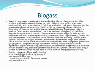 Biogass
 Biogas is the gaseous emissions from anaerobic degradation of organic matter (from
plants or animals) by a consortium of bacteria. Biogas is principally a mixture of
methane (CH4) and carbon dioxide (CO2) along with other trace gases. Methane gas, the
primary component of natural gas (98%), makes up 55-90% by volume of biogas,
depending on the source of organic matter and conditions of degradation. Biogas is
produced in all natural environments that have low levels of oxygen (O2) and have
degradable organic matter present. These natural sources of biogas include: aquatic
sediments, wet soils, buried organic matter, animal and insect digestive tracts, and in the
core of some trees. Man’s activities create additional sources including landfills, waste
lagoons, and waste storage structures. Atmospheric emissions of biogas from natural
and man-made sources contribute to climate change due to methane’s potent greenhouse
gas properties. Biogas technology permits the recovery of biogas from anaerobic
digestion of organic matter using sealed vessels, and makes the biogas available for use as
fuel for direct heating, electrical generation or mechanical power and other uses. Biogas
is often made from wastes but can be made from biomass energy feedstocks as well.
 Getting energy out of biomass by burning
it, turning it into a liquid or by turning it
into a gas called bio gas.
• It contains about 65% of methane gas as a
major constituents
 