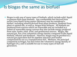 Is biogas the same as biofuel
 Biogas is only one of many types of biofuels, which include solid, liquid
or gaseous fuels from biomass. Any combustible fuel derived from
recent (non-fossil) living matter (biomass) may be considered a
biofuel, including ethanol derived from plant products, biodiesel from
plant or animal oils, as well as, biogas from biomass. All biofuels are
produced from sources which are renewable and are included as a
subset of renewable energy sources that also include energy produced
from solar, hydro, tidal, wind, and geothermal sources. Biogas, like
natural gas, has a low volumetric energy density compared to the liquid
biofuels, ethanol and biodiesel. However, biogas may be purified to a
natural gas equivalent fuel for pipeline injection and further
compressed for use as a transportation fuel. Methane, the principal
component in biogas, has four times the volumetric energy density of
hydrogen (H2) and is suitable for use in many types of fuel cell
generators.
 