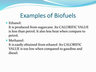 Examples of Biofuels
 Ethanol:
It is produced from sugarcane .Its CALORIFIC VALUE
is less than petrol. It also less heat when compare to
petrol.
 Methanol:
It is easily obtained from ethanol .Its CALORIFIC
VALUE is too low when compared to gasoline and
diesel.
 