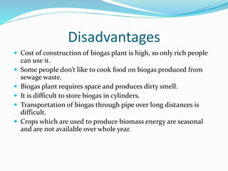 Disadvantages
 Cost of construction of biogas plant is high, so only rich people
can use it.
 Some people don’t like to cook food on biogas produced from
sewage waste.
 Biogas plant requires space and produces dirty smell.
 It is difficult to store biogas in cylinders.
 Transportation of biogas through pipe over long distances is
difficult.
 Crops which are used to produce biomass energy are seasonal
and are not available over whole year.
 