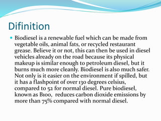Difinition
 Biodiesel is a renewable fuel which can be made from
vegetable oils, animal fats, or recycled restaurant
grease. Believe it or not, this can then be used in diesel
vehicles already on the road because its physical
makeup is similar enough to petroleum diesel, but it
burns much more cleanly. Biodiesel is also much safer.
Not only is it easier on the environment if spilled, but
it has a flashpoint of over 130 degrees celsius,
compared to 52 for normal diesel. Pure biodiesel,
known as B100, reduces carbon dioxide emissions by
more than 75% compared with normal diesel.
 