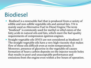 Biodiesel
 Biodiesel is a renewable fuel that is produced from a variety of
edible and non-edible vegetable oils and animal fats. It is
mainly used as Alternative Fuel in Diesel Engine The term
“biodiesel” is commonly used for methyl or ethyl esters of the
fatty acids in natural oils and fats, which meet the fuel quality
requirements of compression-ignition engines.
 Straight vegetable oils (SVO) are not considered as biodiesel.
The straight vegetable oils have a very high viscosity that makes
flow of these oils difficult even at room temperatures.
Moreover, presence of glycerine in the vegetable oil causes
formation of heavy carbon deposits on the injector nozzle holes
that results in poor and unacceptable performance and
emissions from the engine even within a few hours of operation.
 