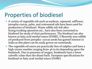 Properties of biodiesel
 A variety of vegetable oils such as soybean, rapeseed, safflower,
jatropha-curcas, palm, and cottonseed oils have been used for
production of biodiesel. Waste edible oils left after
frying/cooking operation etc., have also been converted to
biodiesel for study of their performance. The biodiesel are also
known as fatty acid methyl esters [FAME]. Recently non-edible
oil produced from jatropha- curcas seeds has gained interest in
India as this plant can be easily grown on wastelands.
 The vegetable oil esters are practically free of sulphur and have a
high cetane number ranging from 46 to 60 depending upon the
feedstock. Due to presence of oxygen, biodiesels have a lower
calorific value than the diesel fuels. European specifications for
biodiesel or fatty acid methyl esters (FAME)
 