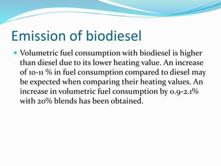 Emission of biodiesel
 Volumetric fuel consumption with biodiesel is higher
than diesel due to its lower heating value. An increase
of 10-11 % in fuel consumption compared to diesel may
be expected when comparing their heating values. An
increase in volumetric fuel consumption by 0.9-2.1%
with 20% blends has been obtained.
 