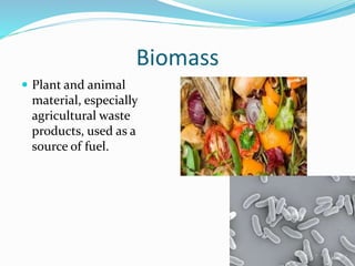 Biomass
 Plant and animal
material, especially
agricultural waste
products, used as a
source of fuel.
 