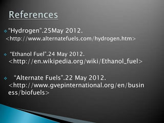  “Hydrogen”.25May      2012.
<http://www.alternatefuels.com/hydrogen.htm>

   “Ethanol Fuel”.24 May 2012.
    <http://en.wikipedia.org/wiki/Ethanol_fuel>

     “Alternate Fuels”.22 May 2012.
    <http://www.gvepinternational.org/en/busin
    ess/biofuels>
 