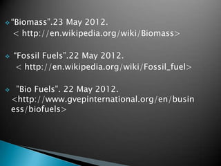  “Biomass”.23   May 2012.
    < http://en.wikipedia.org/wiki/Biomass>

   “Fossil Fuels”.22 May 2012.
     < http://en.wikipedia.org/wiki/Fossil_fuel>

    ”Bio Fuels”. 22 May 2012.
    <http://www.gvepinternational.org/en/busin
    ess/biofuels>
 