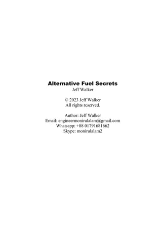 Alternative Fuel Secrets
Jeff Walker
© 2023 Jeff Walker
All rights reserved.
Author: Jeff Walker
Email: engineermonirulalam@gmail.com
Whatsapp: +88 01791681662
Skype: monirulalam2
 