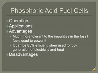 Operation
Applications
Advantages
• Much more tolerant to the impurities in the fossil
fuels used to power it
• It can be 85% efficient when used for co-
generation of electricity and heat
Disadvantages
 