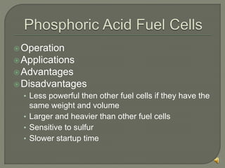Operation
Applications
Advantages
Disadvantages
• Less powerful then other fuel cells if they have the
same weight and volume
• Larger and heavier than other fuel cells
• Sensitive to sulfur
• Slower startup time
 